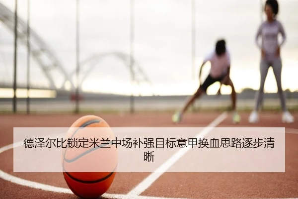 德泽尔比锁定米兰中场补强目标意甲换血思路逐步清晰