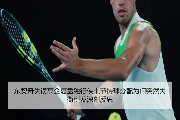 东契奇失误高企复盘独行侠末节持球分配为何突然失衡引发深刻反思